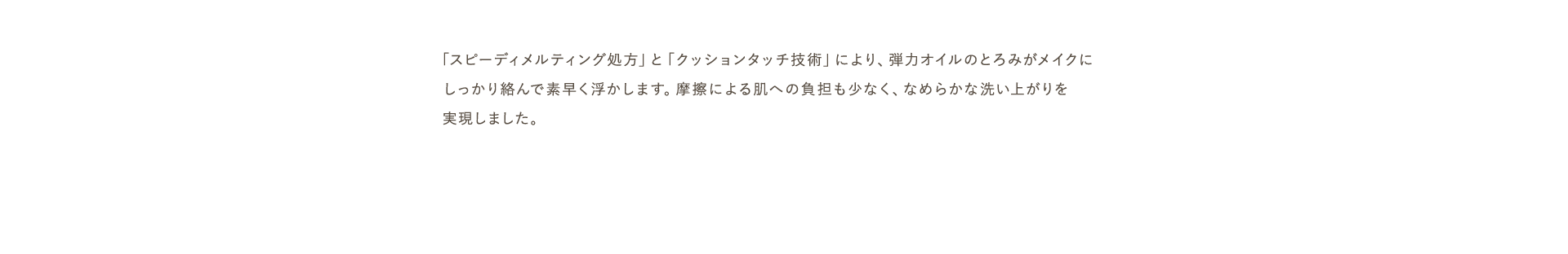 「スピーディメルティング処方」と「クッションタッチ技術」により、弾力オイルのとろみがメイクにしっかり絡んで素早く浮かします。摩擦による肌への負担も少なく、なめらかな洗い上がりを実現しました。