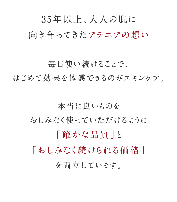 アテニアは、30年のエイジングケア専門ブランド。確かな美しさを、続けられる価格で。いくつになっても「今の自分が一番好き」、そう言える美しさを追求し続けます。