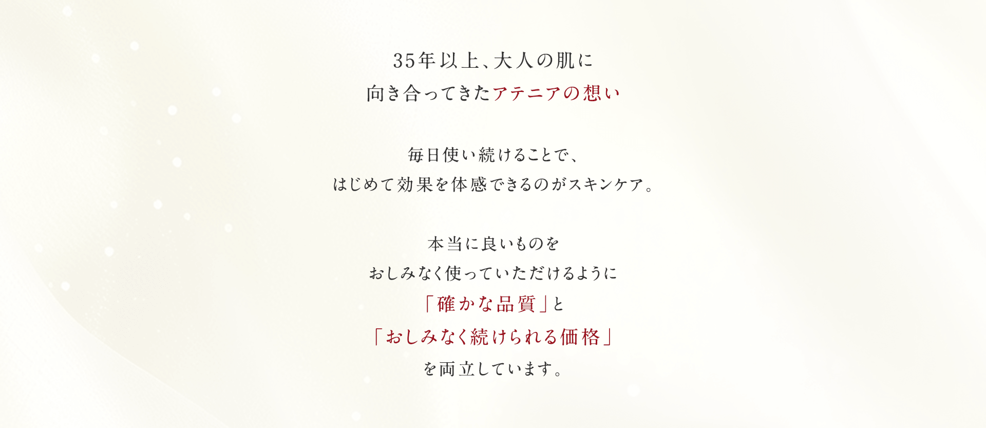 35年以上、大人の肌に向き合ってきたアテニアの想い。毎日使い続けることで、はじめて効果を体感できるのがスキンケア。本当に良いものをおしみなく使っていただけるように「確かな品質」と「おしみなく続けられる価格」を両立しています。