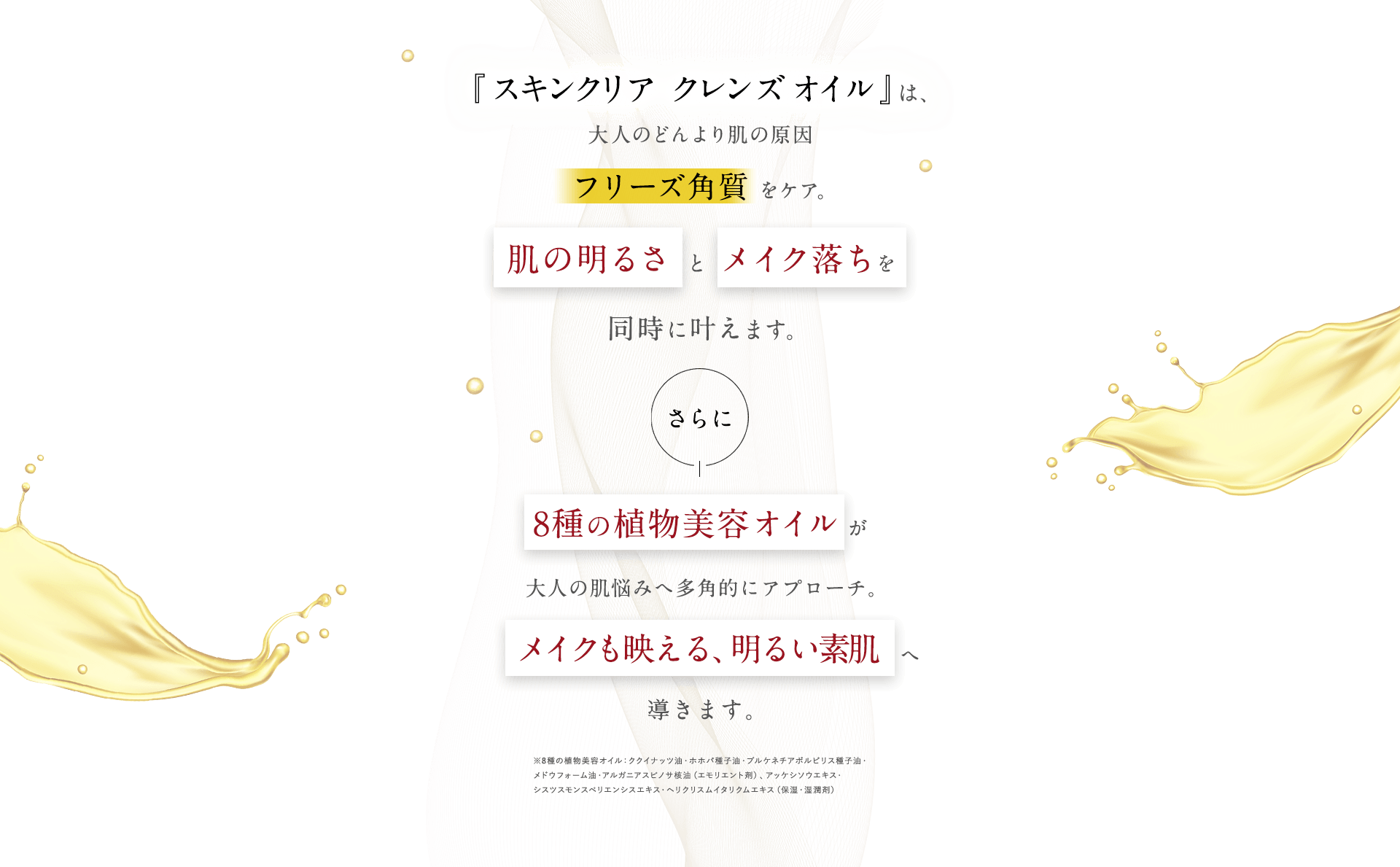 『スキンクリア クレンズ オイル』は、大人のどんより肌の原因フリーズ角質 をケア。肌の明るさ と メイク落ちを同時に叶えます。さらに8種類の植物美容オイルが大人の肌悩みへ多角的にアプローチ。メイクも映える、明るい素肌へ導きます。
