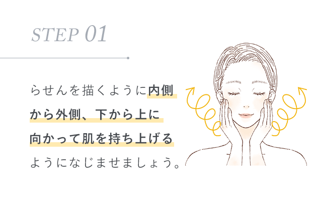 STEP 01：らせんを描くように内側から外側、下から上に向かって肌を持ち上げるようになじませましょう。