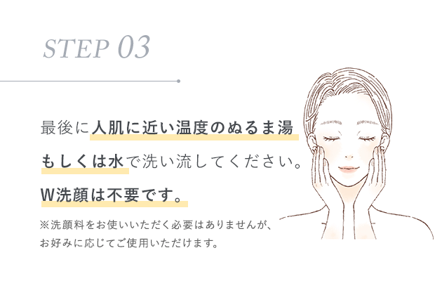 STEP 03：最後に人肌に近い温度のぬるま湯もしくは水で洗い流してください。W洗顔は不要です。※洗顔料をお使いいただく必要はありませんが、お好みに応じてご使用いただけます。