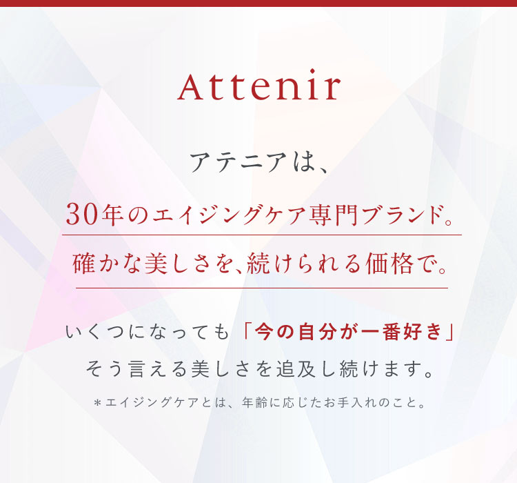 アテニアは、30年のエイジングケア専門ブランド。確かな美しさを、続けられる価格で。いくつになっても「今の自分が一番好き」そう言える美しさを追及し続けます。＊エイジングケアとは、年齢に応じたお手入れのこと。