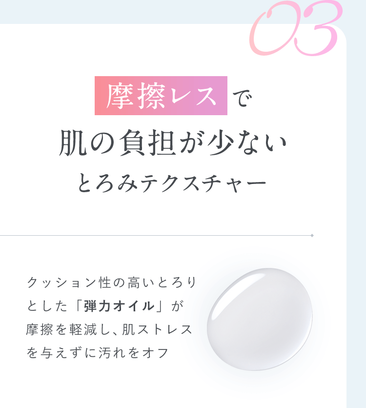 【03.摩擦レスで肌の負担が少ないとろみテクスチャー】クッション性の高いとろり とした「弾力オイル」が摩擦を軽減し、肌ストレスを 与えずに汚れをオフ  