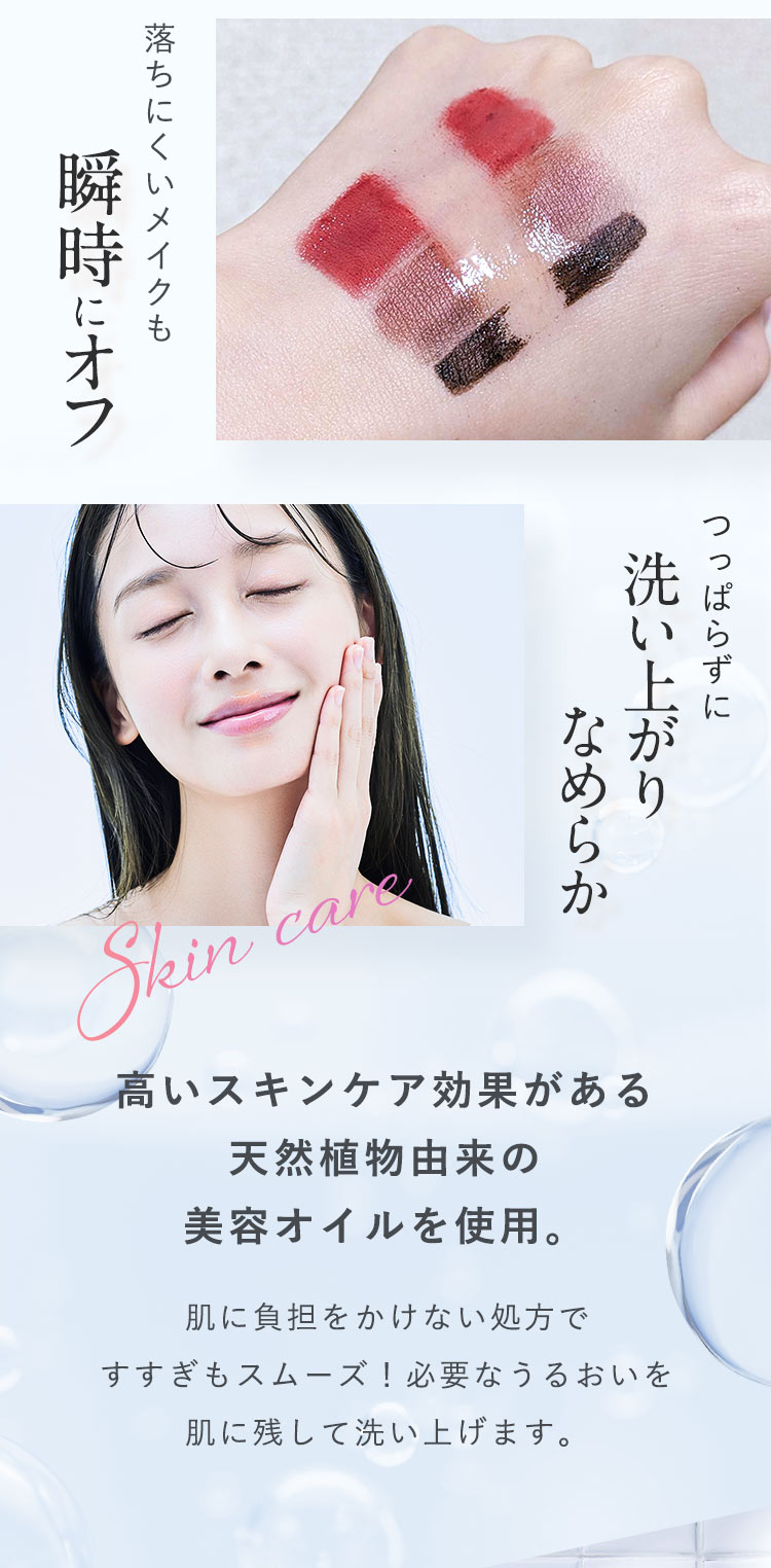 「落ちにくいメイクも瞬時にオフ」「つっぱらずに洗い上がりなめらか」高いスキンケア効果がある天然植物由来の美容オイルを使用。肌に負担をかけない処方ですすぎもスムーズ！必要なうるおいを肌に残して洗い上げます。