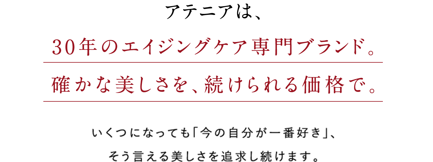 アテニアは、30年のエイジングケア専門ブランド。確かな美しさを、続けられる価格で。いくつになっても「今の自分が一番好き」、そう言える美しさを追求し続けます。