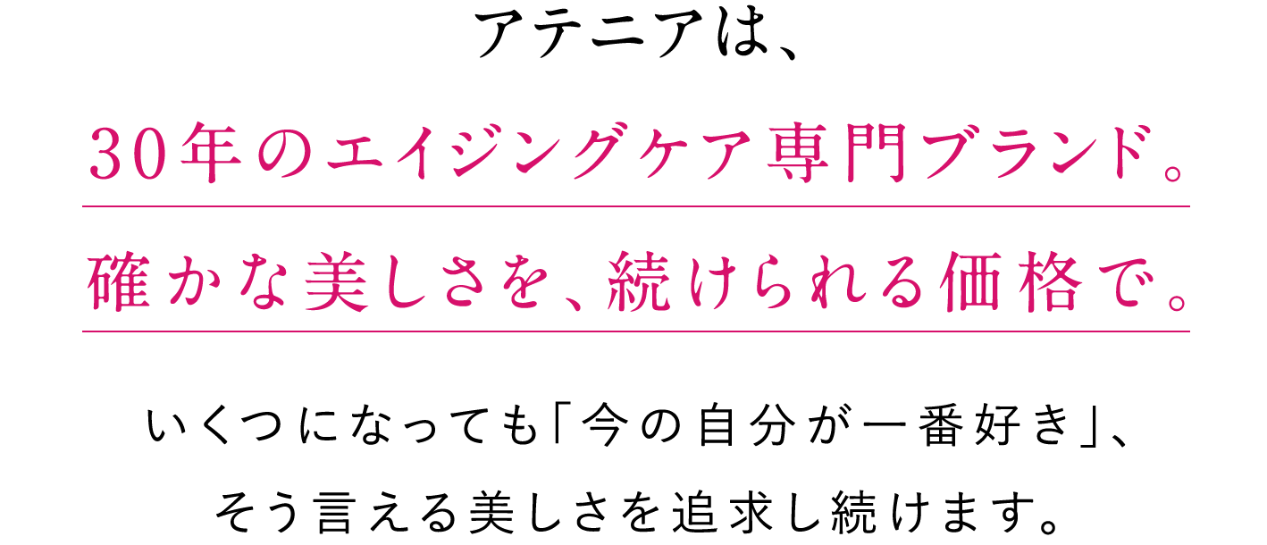 アテニアは、30年のエイジングケア専門ブランド。確かな美しさを、続けられる価格で。いくつになっても「今の自分が一番好き」、そう言える美しさを追求し続けます。