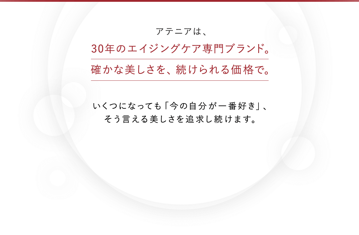 アテニアは、30年のエイジングケア専門ブランド。確かな美しさを、続けられる価格で。いくつになっても「今の自分が一番好き」、そう言える美しさを追求し続けます。※エイジングケアとは、年齢に応じたケアのこと