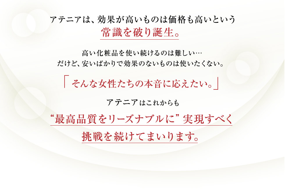 アテニアは、効果が高いものは価格も高いという常識を破り誕生。高い化粧品を使い続けるのは難しい&hellip;だけど、安いばかりで効果のないものは使いたくない。「そんな女性たちの本音に応えたい。」アテニアはこれからも&ldquo;最高品質をリーズナブルに&rdquo;実現すべく挑戦を続けてまいります。