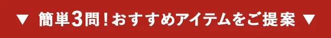 ▼ 簡単3問！おすすめアイテムをご提案 ▼