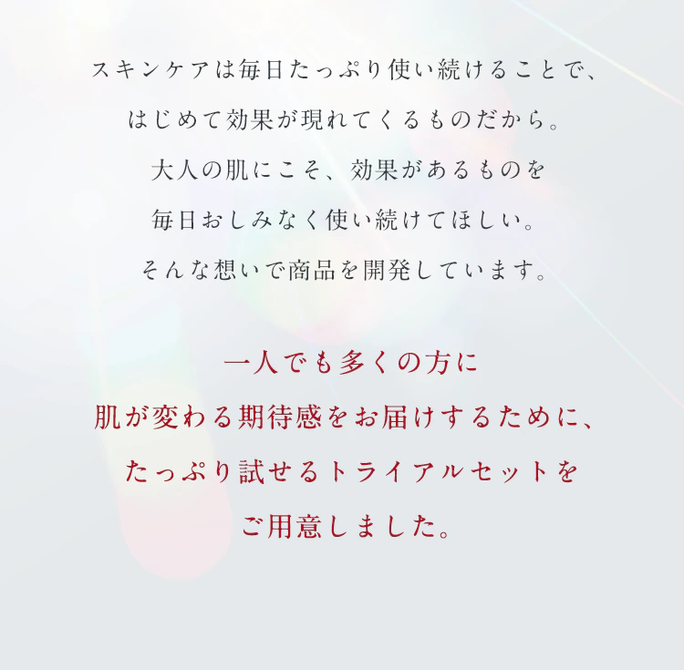 スキンケアは毎日たっぷり使い続けることで、はじめて効果が現れてくるものだから。大人の肌にこそ、効果があるものを毎日おしみなく使い続けてほしい。そんな想いで商品を開発しています。一人でも多くの方に肌が変わる期待感をお届けするために、たっぷり試せるトライアルセットをご用意しました。