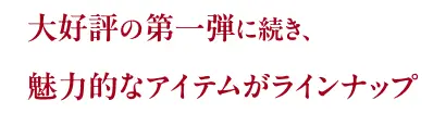 大好評の第一弾に続き、魅力的なアイテムがラインナップ