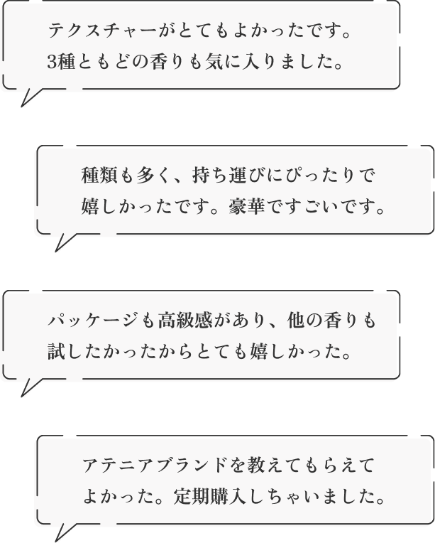 「テクスチャーがとてもよかったです。3種ともどの香りも気に入りました。」「種類も多く、持ち運びにぴったりで嬉しかったです。豪華ですごいです。」「パッケージも高級感があり、他の香りも試したかったからとても嬉しかった。」「アテニアブランドを教えてもらえてよかった。定期購入しちゃいました。」約1ヵ月分しっかりお使いいただけます