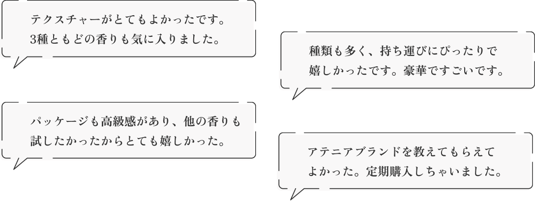「テクスチャーがとてもよかったです。3種ともどの香りも気に入りました。」「種類も多く、持ち運びにぴったりで嬉しかったです。豪華ですごいです。」「パッケージも高級感があり、他の香りも試したかったからとても嬉しかった。」「アテニアブランドを教えてもらえてよかった。定期購入しちゃいました。」約1ヵ月分しっかりお使いいただけます