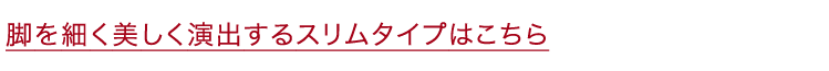 脚を細く美しく演出するスリムタイプはこちら