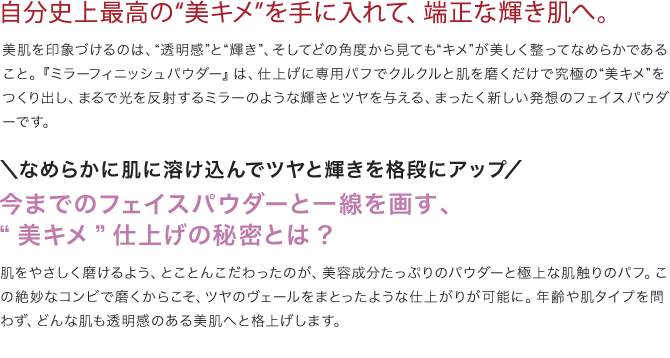 自分史上最高の“美キメ”を手に入れて、端正な輝き肌へ。
                      美肌を印象づけるのは、“透明感”と“輝き”、そしてどの角度から見ても“キメ”が美しく整ってなめらかであること。『ミラーフィニッシュパウダー』は、仕上げに専用パフでクルクルと肌を磨くだけで究極の“美キメ”をつくり出し、まるで光を反射するミラーのような輝きとツヤを与える、まったく新しい発想のフェイスパウダーです。