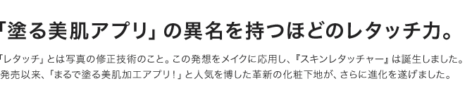 「塗る美肌アプリ」の異名を持つほどのレタッチ力。「レタッチ」とは写真の修正技術のこと。この発想をメイクに応用し、『スキンレタッチャー』は誕生しました。発売以来、「まるで塗る美肌加工アプリ！」と人気を博した革新の化粧下地が、さらに進化を遂げました。