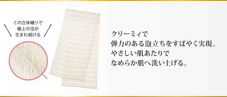 クリーミィで弾力のある泡立ちをすばやく実現。やさしい肌あたりでなめらか肌へ洗い上げる。