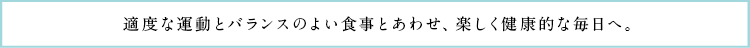 適度な運動とバランスのよい食事とあわせ、楽しく健康的な毎日へ。