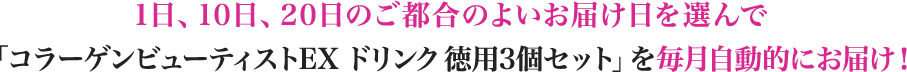 1日、10日、20日のご都合のよいお届け日を選んで「コラーゲンビューティストEX ドリンク 徳用3個セット」を毎月自動的にお届け！