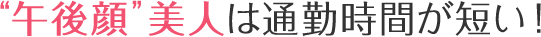 “午後顔”美人は通勤時間が短い!?