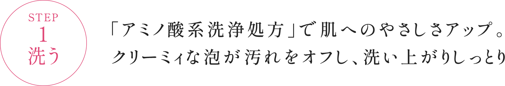 STEP1 洗う 「アミノ酸系洗浄処方」で肌へのやさしさアップ。クリーミィな泡が汚れをオフし、洗い上がりしっとり