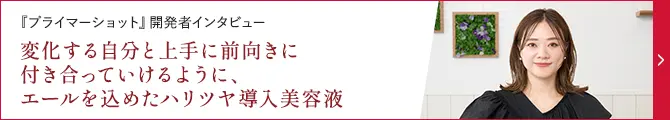 「プライマーショット』開発者インタビュー変化する自分と上手に前向きに付き合っていけるように、エールを込めたハリツヤ導入美容液