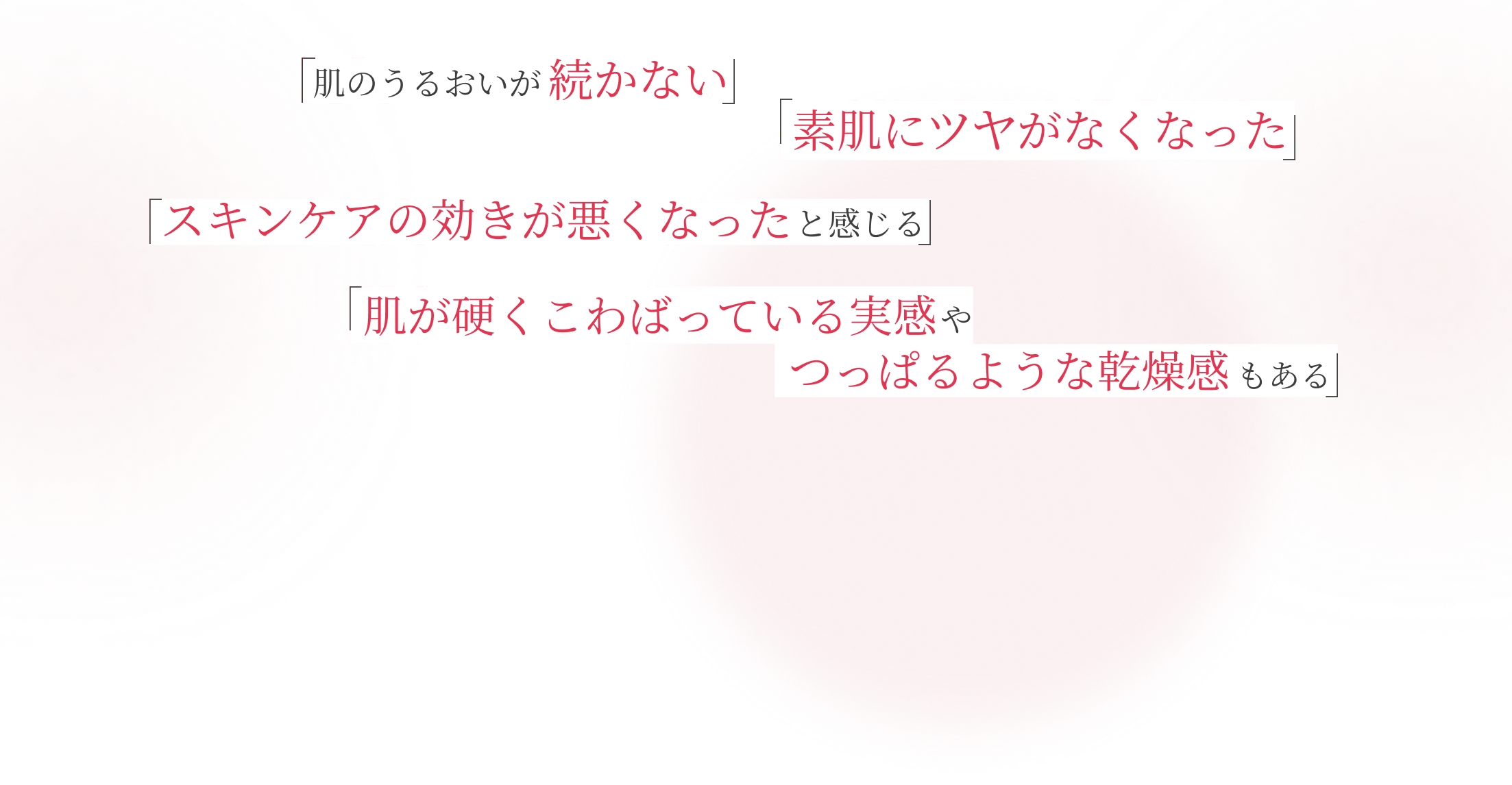 「肌のうるおいが続かない」「素肌にツヤがなくなった」「スキンケアの効きが悪くなったと感じる」「肌が硬くこわばっている実感やつっぱるような乾燥感もある」